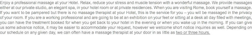 Enjoy a professional massage at your Hotel. Relax, reduce your stress and muscle tension with a wonderful massage. We provide massages either at our private studio, an elegant spa, in your hotel room or at private residences. When you are visiting Rome, book yourself a massage. If you want to be pampered but there is no massage therapist at your Hotel, this is the service for you – you will be massaged in the privacy of your room. If you are a working professional and are going to be at an exhibition on your feet or sitting at a desk all day filled with meetings, you can have the treatment booked for when you get back to your hotel in the evening or when you wake up in the morning. If you can give us some advance notice, it may be easier to accommodate your request, however we welcome short notice inquiries as well. Depending on our schedule on any given day, we can often have a massage therapist at your door in as little as two or three hours.